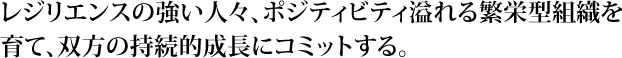 レジリエンスの強い人々、ポジティビティ溢れる繁栄型組織を育て、双方の持続的成長にコミットする。