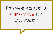 「だからダメなんだ」と行動を全否定していませんか？