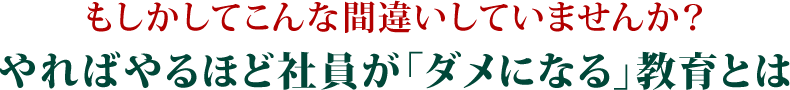もしかしてこんな間違いしていませんか？やればやるほど社員が「ダメになる」教育とは